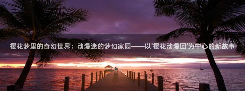 omofun,hanime：樱花梦里的奇幻世界：动漫迷的梦幻家园——以\'樱花动漫回\'为中心的新故事